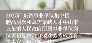 2025广东省事业单位集中招聘高层次和急需紧缺人才中山市三角镇人民政府所属事业单位岗位资格复审、直接业务考核等有关事宜公告(第三轮)
