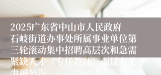 2025广东省中山市人民政府石岐街道办事处所属事业单位第三轮滚动集中招聘高层次和急需紧缺人才(专任教师)面试有关事项公告