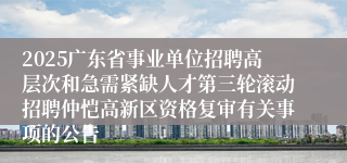 2025广东省事业单位招聘高层次和急需紧缺人才第三轮滚动招聘仲恺高新区资格复审有关事项的公告
