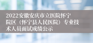 2022安徽安庆市立医院怀宁院区（怀宁县人民医院）专业技术人员面试成绩公示