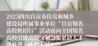 2025四川自贡市住房和城乡建设局所属事业单位“自贡知名高校秋招行”活动面向全国知名高校引进高层次和急需紧缺人才递补进入体检人员公告