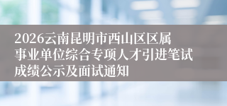 2026云南昆明市西山区区属事业单位综合专项人才引进笔试成绩公示及面试通知