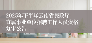 2025年下半年云南省民政厅直属事业单位招聘工作人员资格复审公告