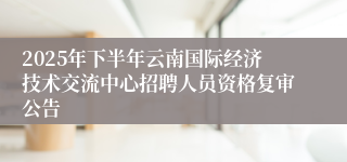 2025年下半年云南国际经济技术交流中心招聘人员资格复审公告