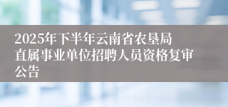 2025年下半年云南省农垦局直属事业单位招聘人员资格复审公告