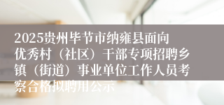 2025贵州毕节市纳雍县面向优秀村(社区)干部专项招聘乡镇(街道)事业单位工作人员考察合格拟聘用公示