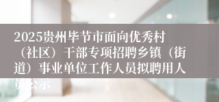 2025贵州毕节市面向优秀村(社区)干部专项招聘乡镇(街道)事业单位工作人员拟聘用人员公示