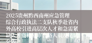 2025贵州黔西南州应急管理综合行政执法二支队秋季赴省内外高校引进高层次人才和急需紧缺人才资格复审合格人员及笔试公告
