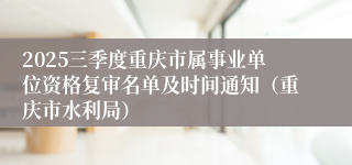 2025三季度重庆市属事业单位资格复审名单及时间通知(重庆市水利局)