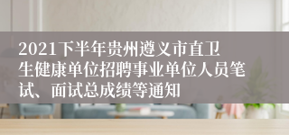 2021下半年贵州遵义市直卫生健康单位招聘事业单位人员笔试、面试总成绩等通知