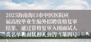 2025海南海口市中医医院应届高校毕业生编外招聘资格复审结果、通过资格复审入围面试人员名单和面试相关公告(第四号)