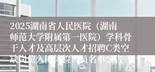 2025湖南省人民医院（湖南师范大学附属第一医院）学科骨干人才及高层次人才招聘C类空缺岗位入围体检人员名单公告