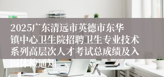 2025广东清远市英德市东华镇中心卫生院招聘卫生专业技术系列高层次人才考试总成绩及入围体检通知