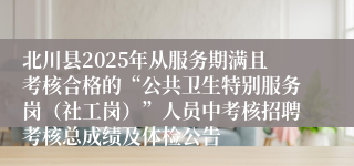 北川县2025年从服务期满且考核合格的“公共卫生特别服务岗（社工岗）”人员中考核招聘考核总成绩及体检公告