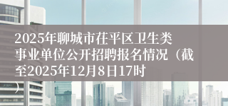 2025年聊城市茌平区卫生类事业单位公开招聘报名情况(截至2025年12月8日17时)