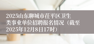 2025山东聊城市茌平区卫生类事业单位招聘报名情况(截至2025年12月8日17时)