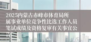 2025内蒙古赤峰市体育局所属事业单位竞争性比选工作人员笔试成绩及资格复审有关事宜公告