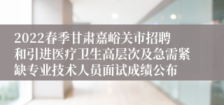 2022春季甘肃嘉峪关市招聘和引进医疗卫生高层次及急需紧缺专业技术人员面试成绩公布