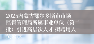 2025内蒙古鄂尔多斯市市场监督管理局所属事业单位(第二批)引进高层次人才 拟聘用人员公示