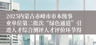 2025内蒙古赤峰市市本级事业单位第二批次“绿色通道”引进人才综合测评人才评价环节得分情况
