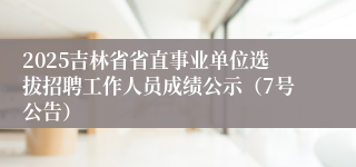 2025吉林省省直事业单位选拔招聘工作人员成绩公示(7号公告)