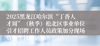 2025黑龙江哈尔滨“丁香人才周”(秋季)松北区事业单位引才招聘工作人员政策加分现场资格审核的通知