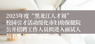 2025年度“黑龙江人才周”校园引才活动绥化市妇幼保健院公开招聘工作人员拟进入面试人员名单公示暨面试公告