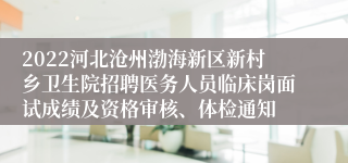 2022河北沧州渤海新区新村乡卫生院招聘医务人员临床岗面试成绩及资格审核、体检通知