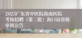 2025广东省中医院海南医院考核招聘（第二批）海口站资格审核公告