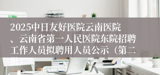 2025中日友好医院云南医院、云南省第一人民医院东院招聘工作人员拟聘用人员公示（第二批）