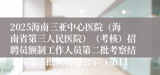 2025海南三亚中心医院（海南省第三人民医院）（考核）招聘员额制工作人员第二批考察结果和第二批拟聘用公示（第11号）