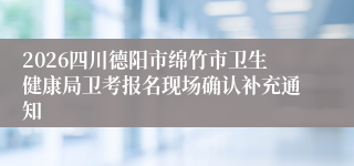 2026四川德阳市绵竹市卫生健康局卫考报名现场确认补充通知