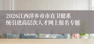 2026江西萍乡市市直卫健系统引进高层次人才网上报名专题
