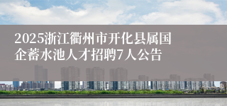 2025浙江衢州市开化县属国企蓄水池人才招聘7人公告