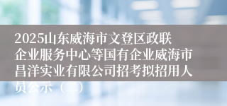 2025山东威海市文登区政联企业服务中心等国有企业威海市昌洋实业有限公司招考拟招用人员公示（二）