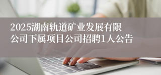 2025湖南轨道矿业发展有限公司下属项目公司招聘1人公告