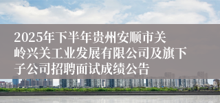 2025年下半年贵州安顺市关岭兴关工业发展有限公司及旗下子公司招聘面试成绩公告