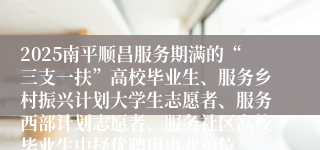 2025南平顺昌服务期满的“三支一扶”高校毕业生、服务乡村振兴计划大学生志愿者、服务西部计划志愿者、服务社区高校毕业生中择优聘用事业单位