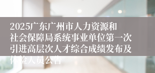 2025广东广州市人力资源和社会保障局系统事业单位第一次引进高层次人才综合成绩发布及体检人员公告