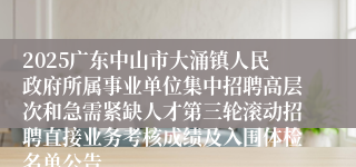 2025广东中山市大涌镇人民政府所属事业单位集中招聘高层次和急需紧缺人才第三轮滚动招聘直接业务考核成绩及入围体检名单公告