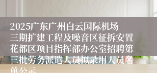 2025广东广州白云国际机场三期扩建工程及噪音区征拆安置花都区项目指挥部办公室招聘第三批劳务派遣人员拟录用人员名单公示