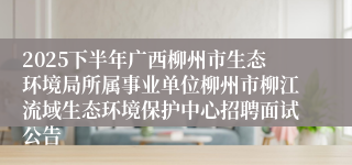 2025下半年广西柳州市生态环境局所属事业单位柳州市柳江流域生态环境保护中心招聘面试公告