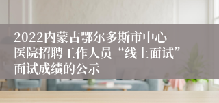 2022内蒙古鄂尔多斯市中心医院招聘工作人员“线上面试”面试成绩的公示