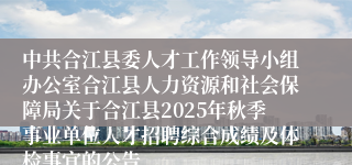 中共合江县委人才工作领导小组办公室合江县人力资源和社会保障局关于合江县2025年秋季事业单位人才招聘综合成绩及体检事宜的公告