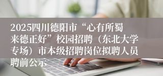 2025四川德阳市“心有所蜀来德正好”校园招聘（东北大学专场）市本级招聘岗位拟聘人员聘前公示