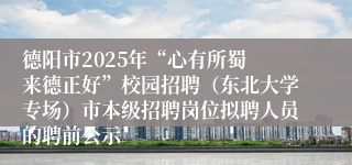 德阳市2025年“心有所蜀 来德正好”校园招聘（东北大学专场）市本级招聘岗位拟聘人员的聘前公示