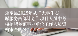 乐至县2025年从“大学生志愿服务西部计划”项目人员中考核招聘乡镇事业单位工作人员资格审查的公告