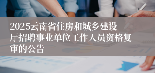 2025云南省住房和城乡建设厅招聘事业单位工作人员资格复审的公告