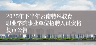 2025年下半年云南特殊教育职业学院事业单位招聘人员资格复审公告