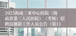 2025海南三亚中心医院（海南省第三人民医院）（考核）招聘员额制工作人员公告（第11号）